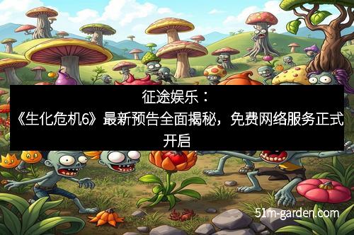 征途娱乐：《生化危机6》最新预告全面揭秘，免费网络服务正式开启