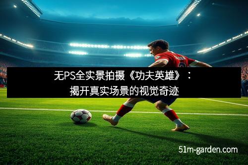 无PS全实景拍摄《功夫英雄》：揭开真实场景的视觉奇迹
