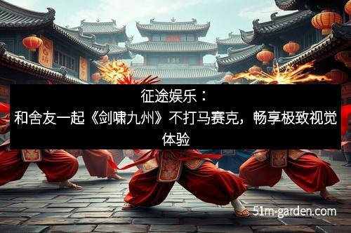 征途娱乐：和舍友一起《剑啸九州》不打马赛克，畅享极致视觉体验