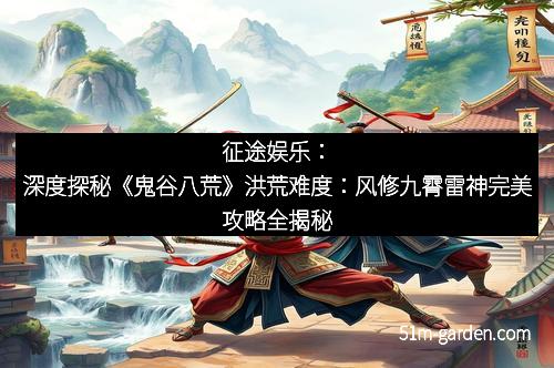 征途娱乐：深度探秘《鬼谷八荒》洪荒难度：风修九霄雷神完美攻略全揭秘
